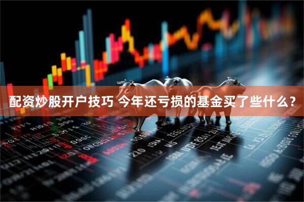 配资炒股开户技巧 今年还亏损的基金买了些什么？