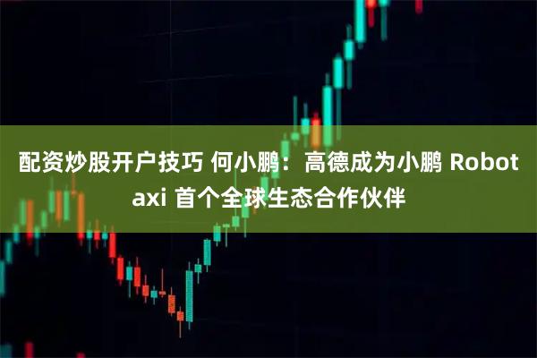配资炒股开户技巧 何小鹏：高德成为小鹏 Robotaxi 首个全球生态合作伙伴