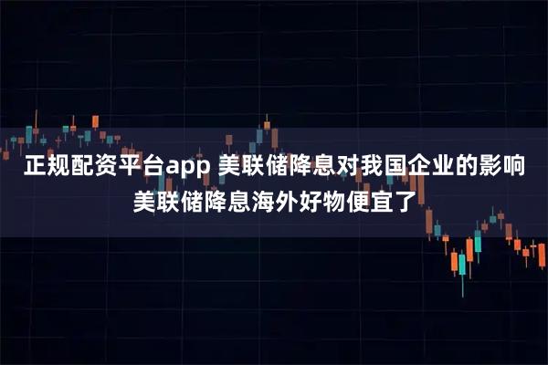 正规配资平台app 美联储降息对我国企业的影响美联储降息海外好物便宜了