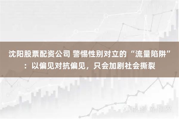 沈阳股票配资公司 警惕性别对立的 “流量陷阱”：以偏见对抗偏见，只会加剧社会撕裂