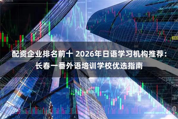 配资企业排名前十 2026年日语学习机构推荐：长春一番外语培训学校优选指南