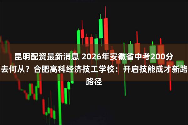 昆明配资最新消息 2026年安徽省中考200分何去何从？合肥高科经济技工学校：开启技能成才新路径