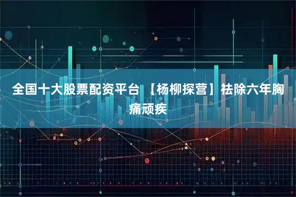 全国十大股票配资平台 【杨柳探营】祛除六年胸痛顽疾