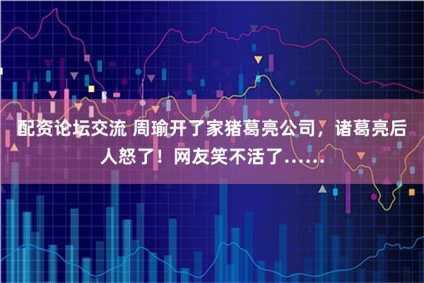 配资论坛交流 周瑜开了家猪葛亮公司，诸葛亮后人怒了！网友笑不活了……