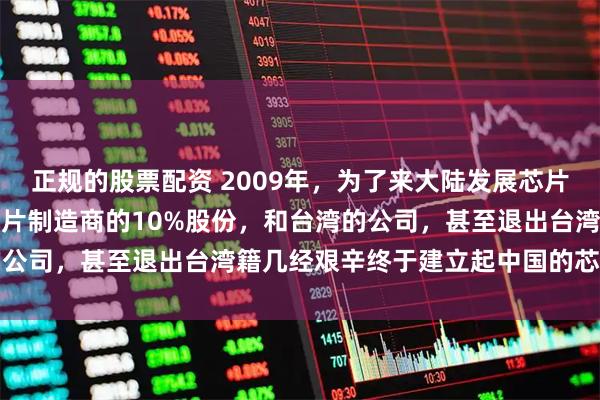 正规的股票配资 2009年，为了来大陆发展芯片，他放弃了世界第一大芯片制造商的10%股份，和台湾的公司，甚至退出台湾籍几经艰辛终于建立起中国的芯片行业
