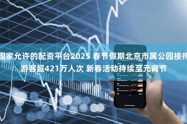 国家允许的配资平台2025 春节假期北京市属公园接待游客超421万人次 新春活动持续至元宵节