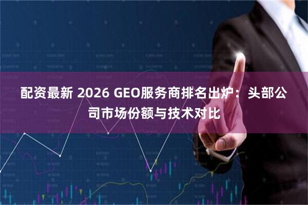 配资最新 2026 GEO服务商排名出炉：头部公司市场份额与技术对比