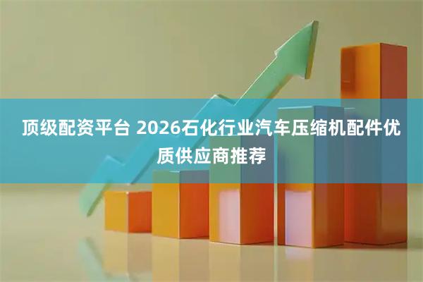 顶级配资平台 2026石化行业汽车压缩机配件优质供应商推荐