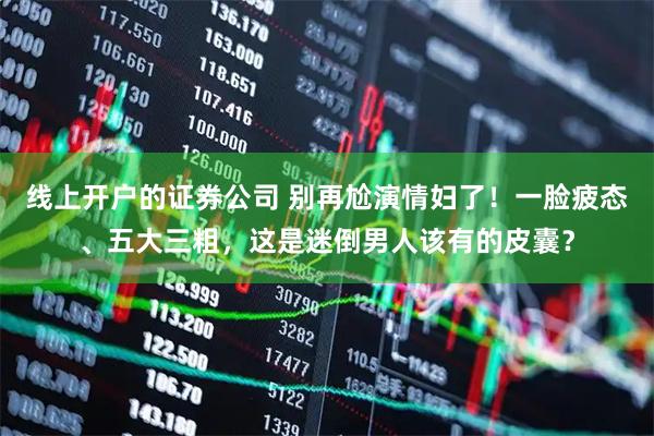 线上开户的证券公司 别再尬演情妇了！一脸疲态、五大三粗，这是迷倒男人该有的皮囊？