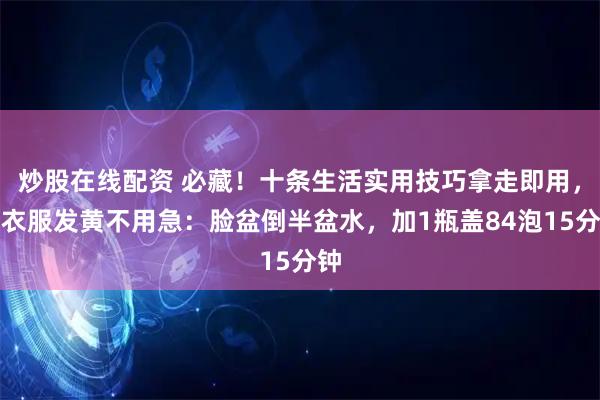 炒股在线配资 必藏！十条生活实用技巧拿走即用，白衣服发黄不用急：脸盆倒半盆水，加1瓶盖84泡15分钟