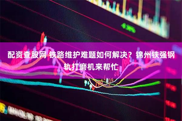 配资查股网 铁路维护难题如何解决？锦州铁强钢轨打磨机来帮忙