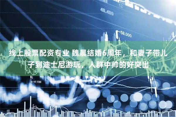 线上股票配资专业 魏晨结婚6周年，和妻子带儿子到迪士尼游玩，人群中帅的好突出