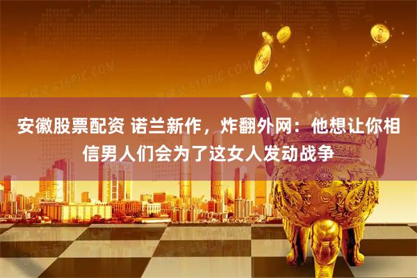 安徽股票配资 诺兰新作，炸翻外网：他想让你相信男人们会为了这女人发动战争